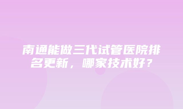 南通能做三代试管医院排名更新，哪家技术好？