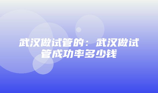 武汉做试管的：武汉做试管成功率多少钱