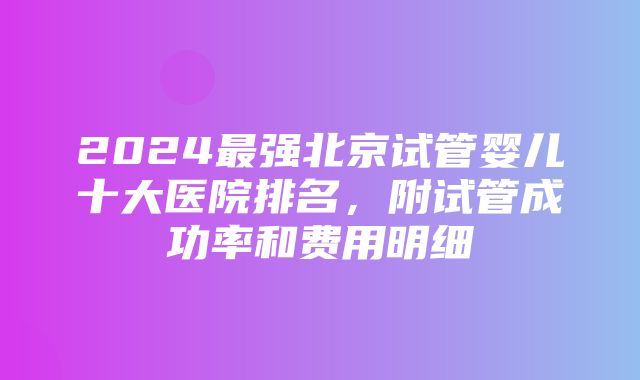 2024最强北京试管婴儿十大医院排名，附试管成功率和费用明细