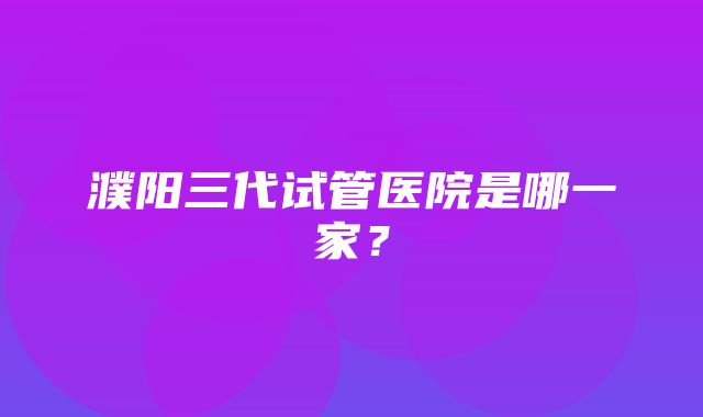 濮阳三代试管医院是哪一家？