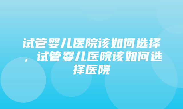 试管婴儿医院该如何选择，试管婴儿医院该如何选择医院