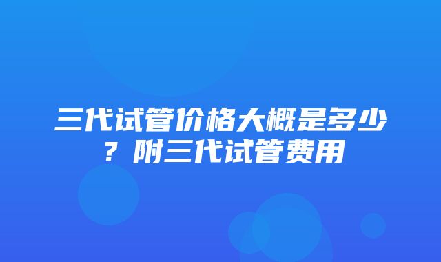 三代试管价格大概是多少？附三代试管费用