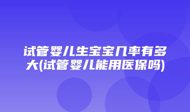 试管婴儿生宝宝几率有多大(试管婴儿能用医保吗)