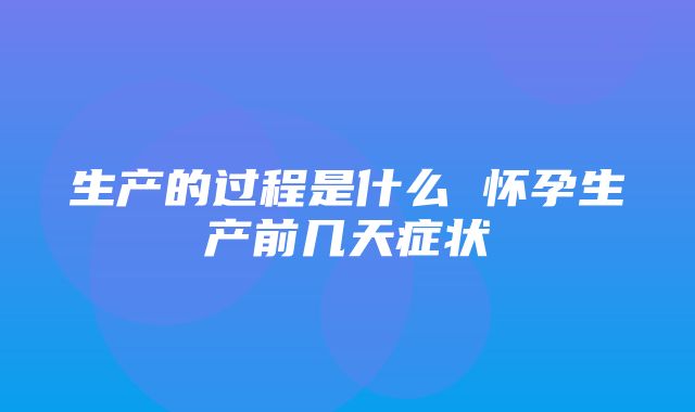 生产的过程是什么 怀孕生产前几天症状