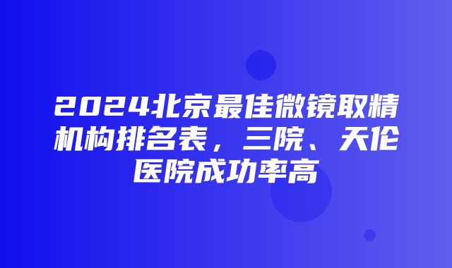 2024北京最佳微镜取精机构排名表，三院、天伦医院成功率高