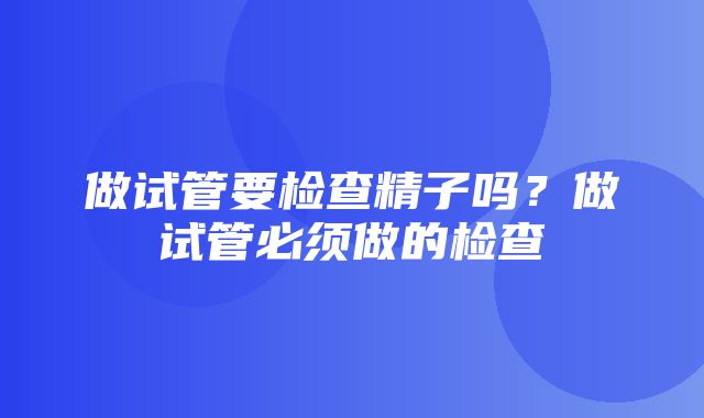 做试管要检查精子吗？做试管必须做的检查