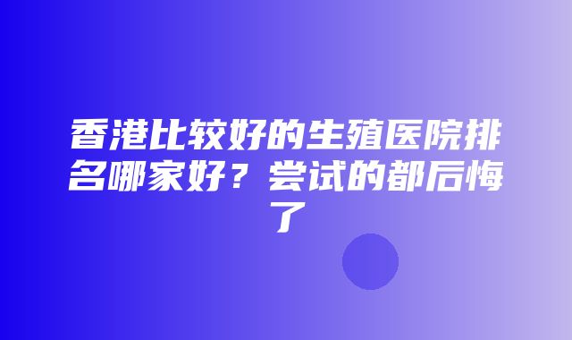 香港比较好的生殖医院排名哪家好？尝试的都后悔了