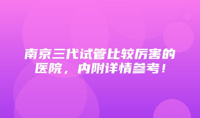 南京三代试管比较厉害的医院，内附详情参考！