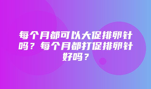 每个月都可以大促排卵针吗？每个月都打促排卵针好吗？