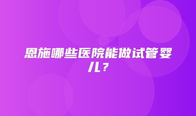 恩施哪些医院能做试管婴儿？