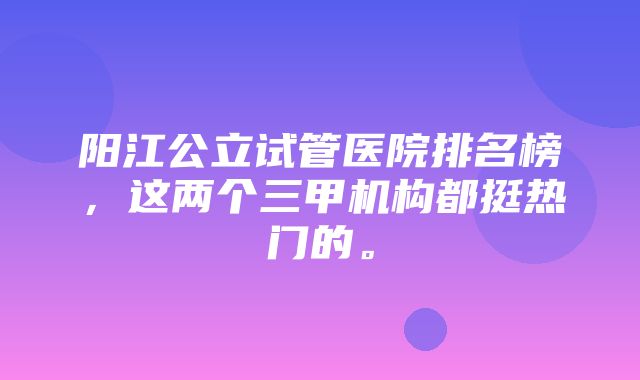 阳江公立试管医院排名榜，这两个三甲机构都挺热门的。