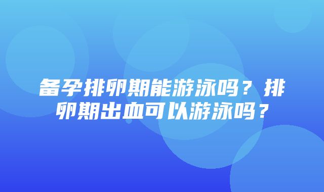 备孕排卵期能游泳吗？排卵期出血可以游泳吗？