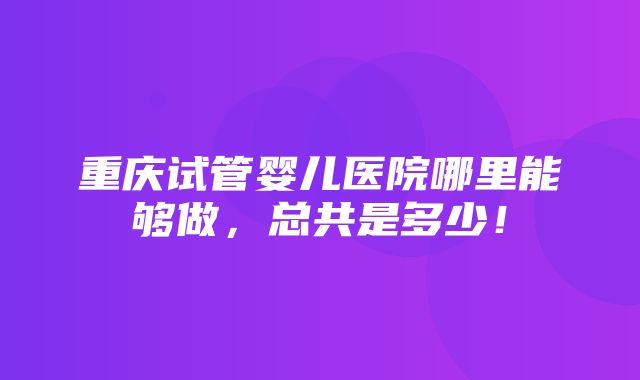 重庆试管婴儿医院哪里能够做，总共是多少！