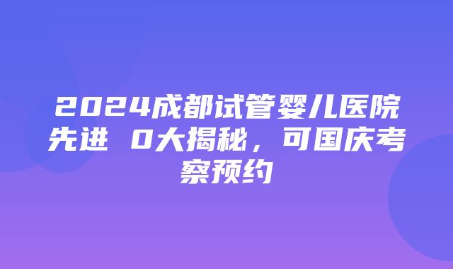 2024成都试管婴儿医院先进 0大揭秘，可国庆考察预约