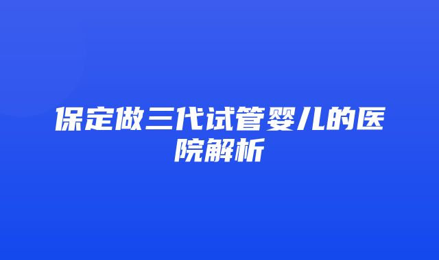 保定做三代试管婴儿的医院解析