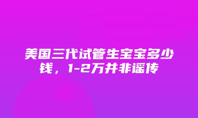 美国三代试管生宝宝多少钱，1-2万并非谣传