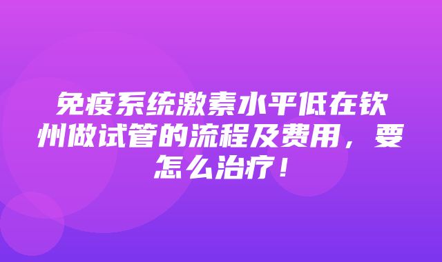 免疫系统激素水平低在钦州做试管的流程及费用，要怎么治疗！