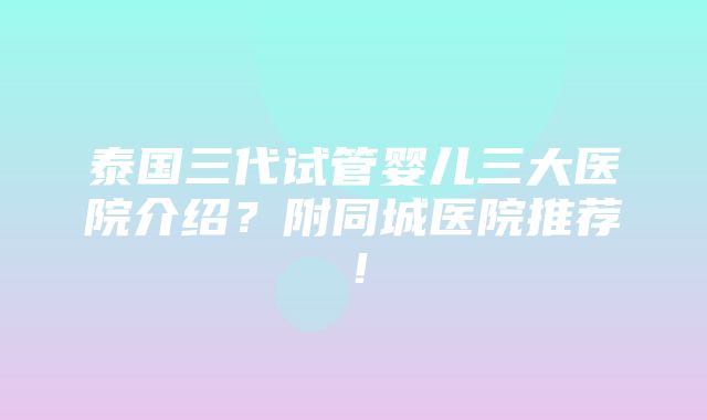 泰国三代试管婴儿三大医院介绍？附同城医院推荐！