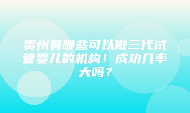 贵州有哪些可以做三代试管婴儿的机构！成功几率大吗？