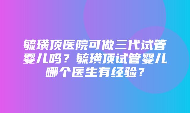 毓璜顶医院可做三代试管婴儿吗？毓璜顶试管婴儿哪个医生有经验？