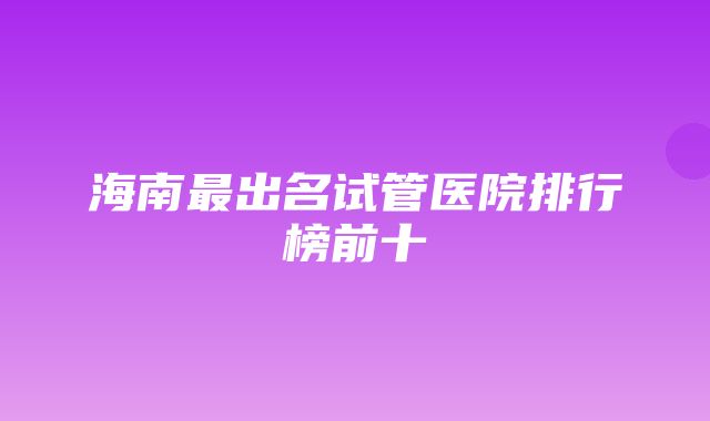 海南最出名试管医院排行榜前十