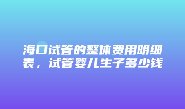 海口试管的整体费用明细表，试管婴儿生子多少钱