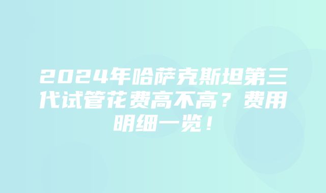 2024年哈萨克斯坦第三代试管花费高不高？费用明细一览！