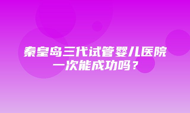 秦皇岛三代试管婴儿医院一次能成功吗？