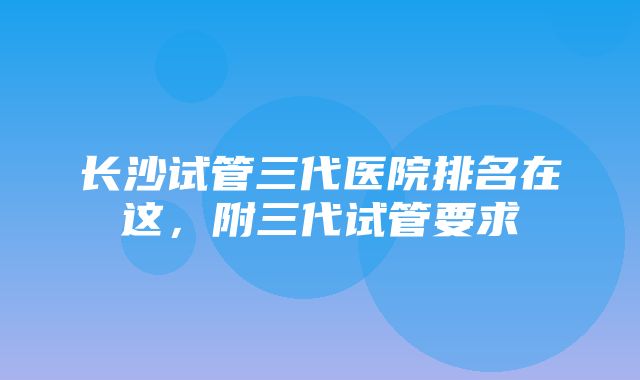 长沙试管三代医院排名在这，附三代试管要求