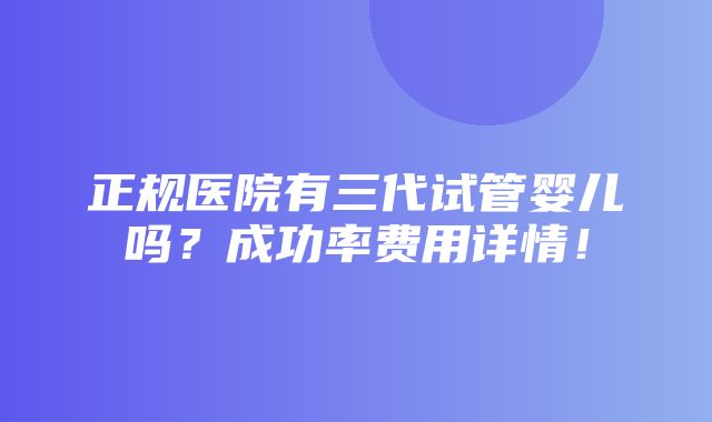 正规医院有三代试管婴儿吗？成功率费用详情！