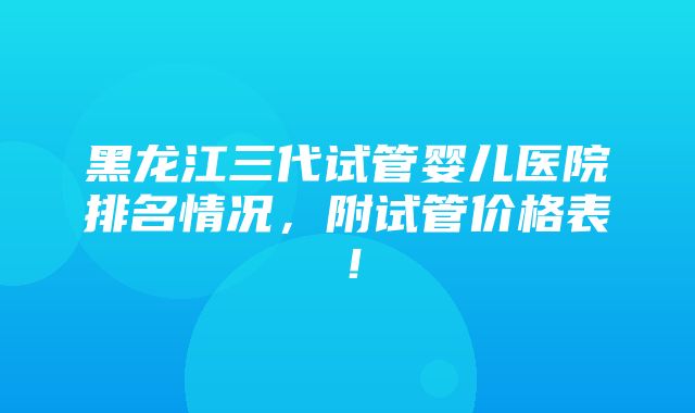 黑龙江三代试管婴儿医院排名情况，附试管价格表！