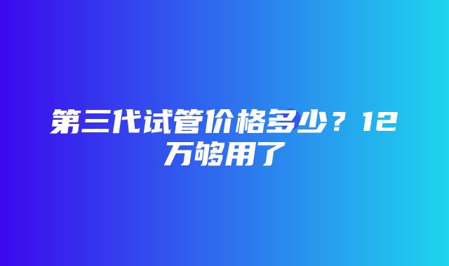 第三代试管价格多少？12万够用了