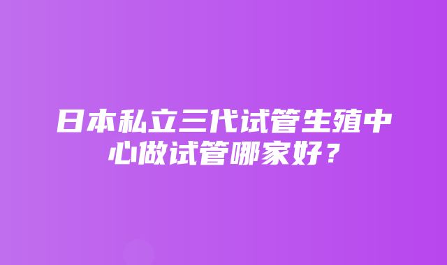 日本私立三代试管生殖中心做试管哪家好？