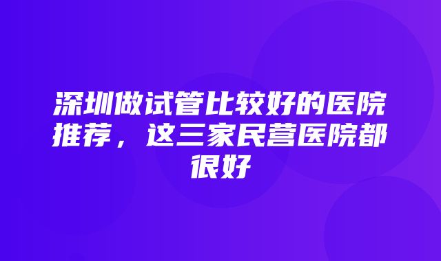 深圳做试管比较好的医院推荐，这三家民营医院都很好