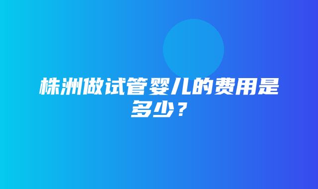 株洲做试管婴儿的费用是多少？