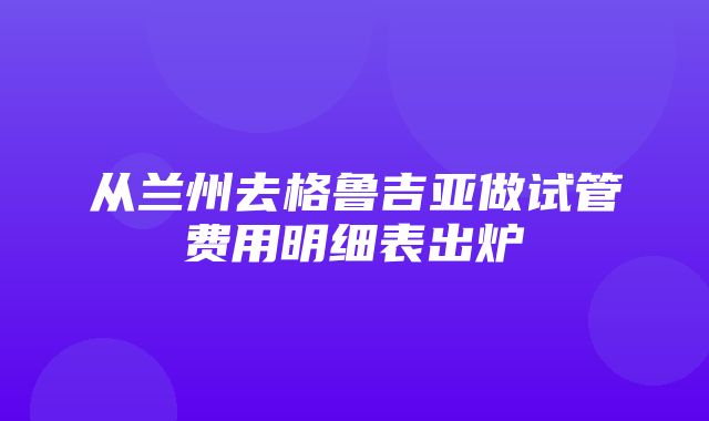 从兰州去格鲁吉亚做试管费用明细表出炉