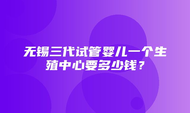 无锡三代试管婴儿一个生殖中心要多少钱？