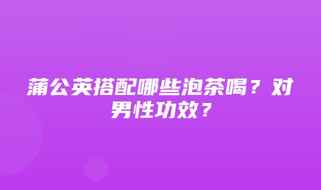 蒲公英搭配哪些泡茶喝？对男性功效？