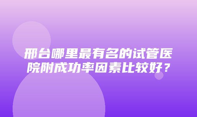 邢台哪里最有名的试管医院附成功率因素比较好？