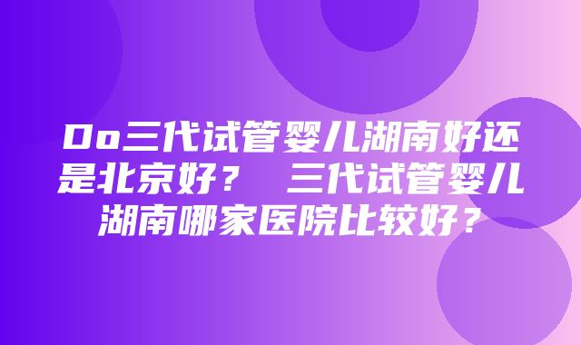 Do三代试管婴儿湖南好还是北京好？ 三代试管婴儿湖南哪家医院比较好？