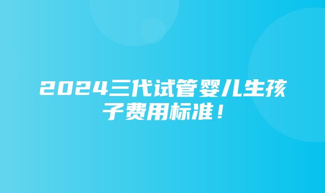 2024三代试管婴儿生孩子费用标准！