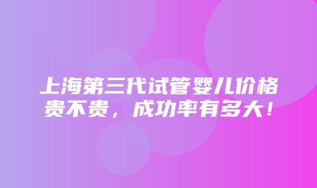 上海第三代试管婴儿价格贵不贵，成功率有多大！