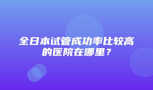 全日本试管成功率比较高的医院在哪里？