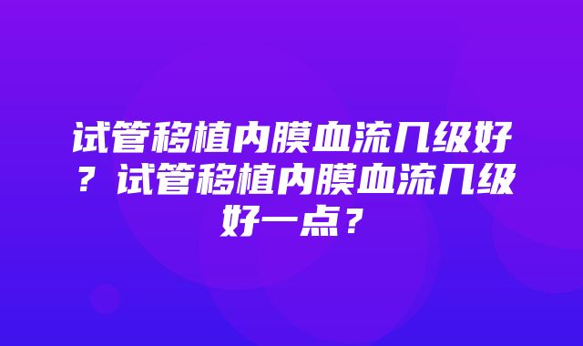 试管移植内膜血流几级好？试管移植内膜血流几级好一点？