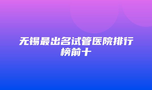 无锡最出名试管医院排行榜前十