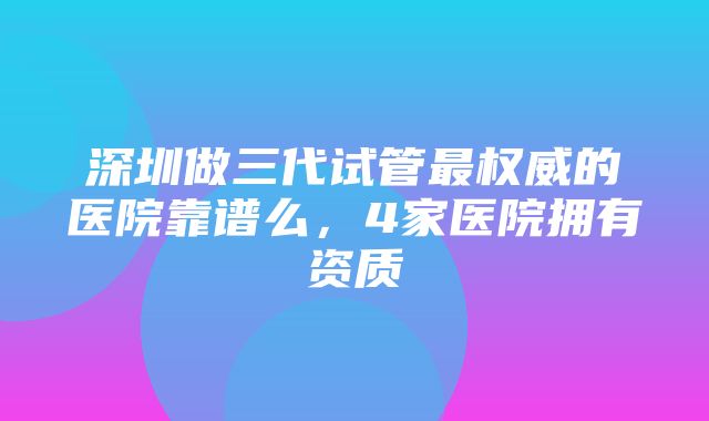 深圳做三代试管最权威的医院靠谱么，4家医院拥有资质