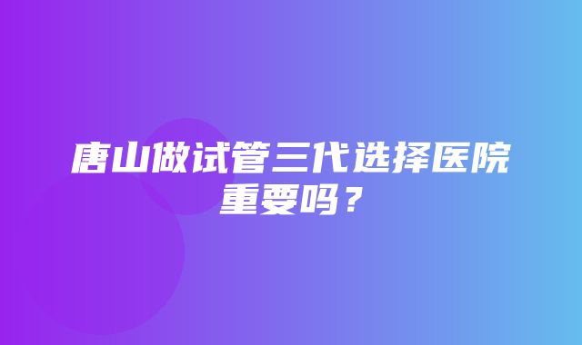 唐山做试管三代选择医院重要吗？