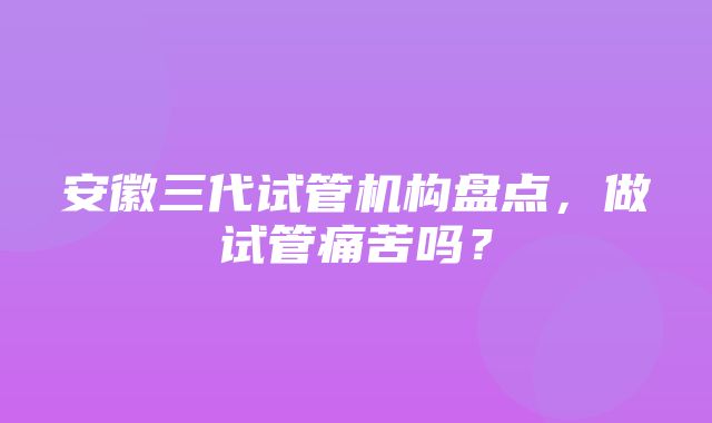 安徽三代试管机构盘点，做试管痛苦吗？