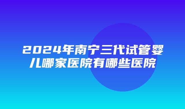 2024年南宁三代试管婴儿哪家医院有哪些医院