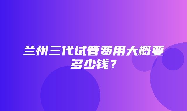 兰州三代试管费用大概要多少钱？